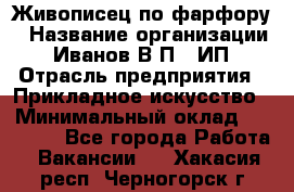 Живописец по фарфору › Название организации ­ Иванов В.П., ИП › Отрасль предприятия ­ Прикладное искусство › Минимальный оклад ­ 30 000 - Все города Работа » Вакансии   . Хакасия респ.,Черногорск г.